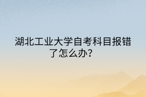 湖北工業(yè)大學自考科目報錯了怎么辦？