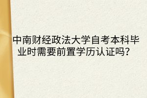 中南財經(jīng)政法大學(xué)自考本科畢業(yè)時需要前置學(xué)歷認(rèn)證嗎？