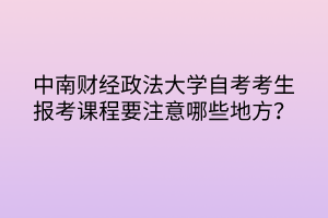 中南財(cái)經(jīng)政法大學(xué)自考考生報(bào)考課程要注意哪些地方？