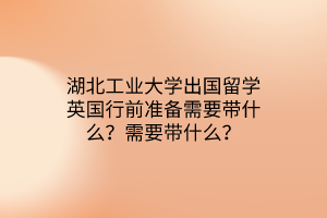 湖北工業(yè)大學出國留學英國行前準備需要帶什么？需要帶什么？