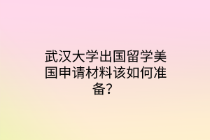 武漢大學(xué)出國留學(xué)美國申請(qǐng)材料該如何準(zhǔn)備？