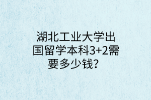 湖北工業(yè)大學(xué)出國(guó)留學(xué)本科3+2需要多少錢？