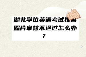 湖北學(xué)位英語考試報(bào)名照片審核不通過怎么辦？