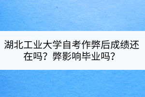 湖北工業(yè)大學(xué)自考作弊后成績(jī)還在嗎？弊影響畢業(yè)嗎？