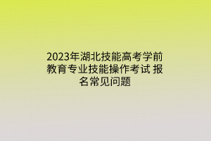 2023年湖北技能高考學(xué)前教育專業(yè)技能操作考試報(bào)名常見問題