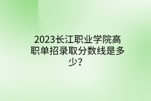 2023長江職業(yè)學(xué)院高職單招錄取分?jǐn)?shù)線是多少？