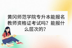 黃岡師范學(xué)院專升本能報(bào)名教師資格證考試嗎？能報(bào)什么層次的？