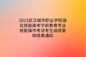 2023武漢城市職業(yè)學(xué)院湖北技能高考學(xué)前教育專業(yè)技能操作考試考生成績(jī)復(fù)核結(jié)果通知