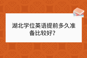 湖北學(xué)位英語提前多久準(zhǔn)備比較好？