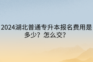 2024湖北普通專升本報(bào)名費(fèi)用是多少？怎么交？