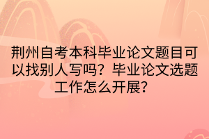 荊州自考本科畢業(yè)論文題目可以找別人寫嗎？畢業(yè)論文選題工作怎么開展？