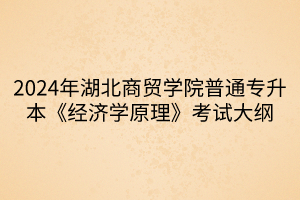 2024年湖北商貿(mào)學院普通專升本《經(jīng)濟學原理》考試大綱(1)