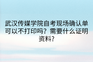 武漢傳媒學院自考現(xiàn)場確認單可以不打印嗎？需要什么證明資料_