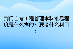 荊門自考工程管理本科難易程度是什么樣的？要考什么科目？