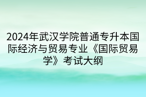 2024年武漢學(xué)院普通專升本國際經(jīng)濟(jì)與貿(mào)易專業(yè)《國際貿(mào)易學(xué)》考試大綱