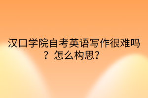 漢口學院自考英語寫作很難嗎？怎么構思？