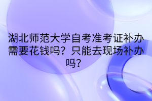 湖北師范大學(xué)自考準(zhǔn)考證補(bǔ)辦需要花錢嗎？只能去現(xiàn)場(chǎng)補(bǔ)辦嗎？