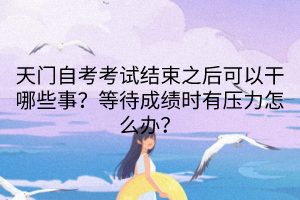 天門自考考試結束之后可以干哪些事？等待成績時有壓力怎么辦？