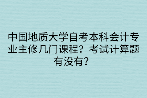 中國地質大學自考本科會計專業(yè)主修幾門課程？考試計算題有沒有？