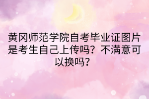 黃岡師范學(xué)院自考畢業(yè)證圖片是考生自己上傳嗎？不滿意可以換嗎？