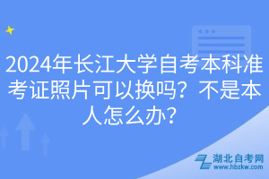 2024年長(zhǎng)江大學(xué)自考本科準(zhǔn)考證照片可以換嗎？不是本人怎么辦？