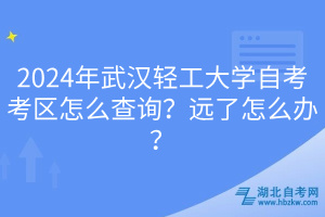 2024年武漢輕工大學(xué)自考考區(qū)怎么查詢？遠(yuǎn)了怎么辦？