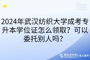 2024年武漢紡織大學成考專升本學位證怎么領??？可以委托別人嗎？