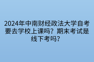 2024年中南財經(jīng)政法大學自考要去學校上課嗎？期末考試是線下考嗎？