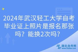 2024年武漢輕工大學(xué)自考畢業(yè)證上照片是報名那張嗎？能換2次嗎？