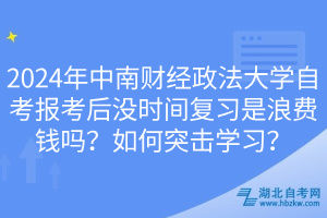 2024年中南財(cái)經(jīng)政法大學(xué)自考報(bào)考后沒(méi)時(shí)間復(fù)習(xí)是浪費(fèi)錢(qián)嗎？如何突擊學(xué)習(xí)？