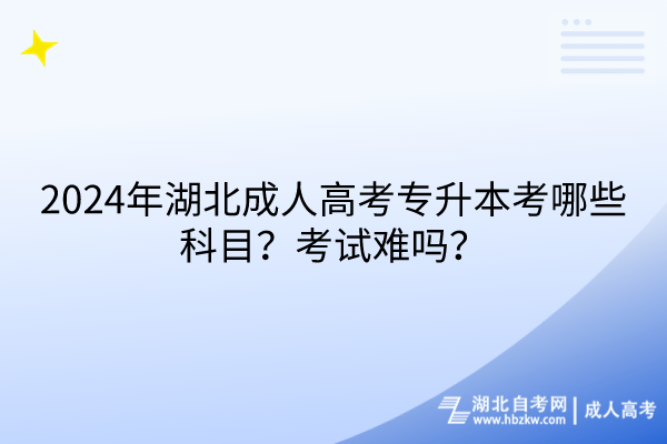 2024年湖北成人高考專升本考哪些科目？考試難嗎？