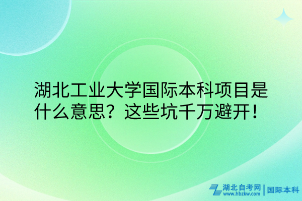 湖北工業(yè)大學(xué)國(guó)際本科項(xiàng)目是什么意思？這些坑千萬(wàn)避開！