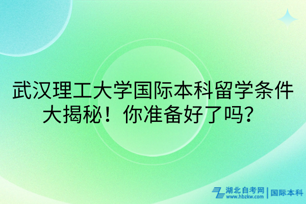 武漢理工大學(xué)國(guó)際本科留學(xué)條件大揭秘！你準(zhǔn)備好了嗎？