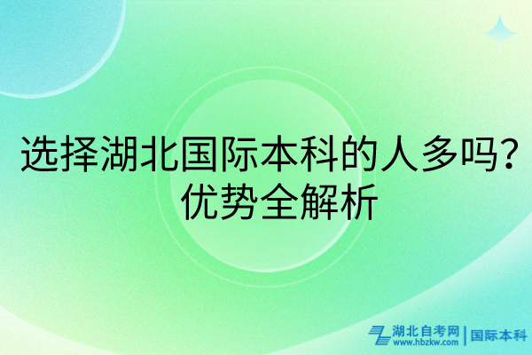 選擇湖北國際本科的人多嗎？優(yōu)勢全解析