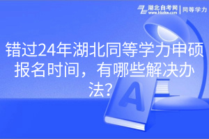 錯(cuò)過(guò)24年湖北同等學(xué)力申碩報(bào)名時(shí)間，有哪些解決辦法？