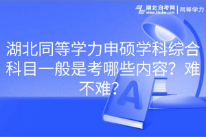 湖北同等學力申碩學科綜合科目一般是考哪些內(nèi)容？難不難？