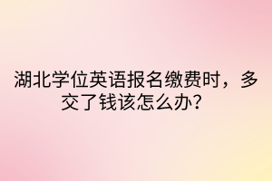 湖北學位英語報名繳費時，多交了錢該怎么辦？