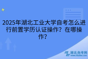 2025年湖北工業(yè)大學(xué)自考怎么進(jìn)行前置學(xué)歷認(rèn)證操作？在哪操作？