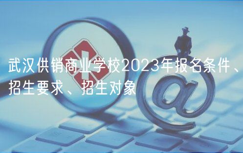 武漢供銷商業(yè)學(xué)校2023年報(bào)名條件、招生要求、招生對象