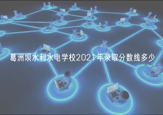 葛洲壩水利水電學(xué)校2021年錄取分?jǐn)?shù)線多少