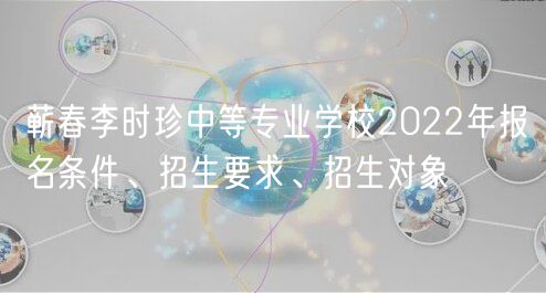 蘄春李時珍中等專業(yè)學校2022年報名條件、招生要求、招生對象