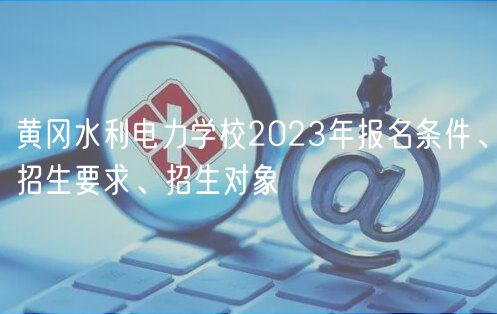 黃岡水利電力學校2023年報名條件、招生要求、招生對象