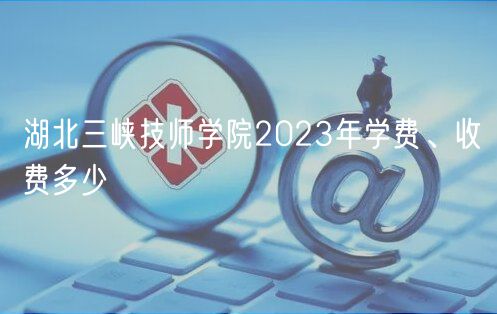 湖北三峽技師學(xué)院2023年學(xué)費(fèi)、收費(fèi)多少