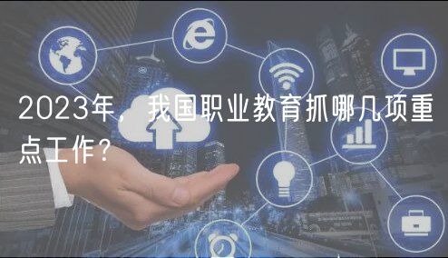 2023年，我國職業(yè)教育抓哪幾項重點工作？