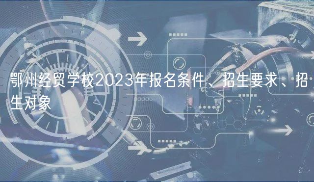 鄂州經(jīng)貿(mào)學(xué)校2023年報(bào)名條件、招生要求、招生對(duì)象