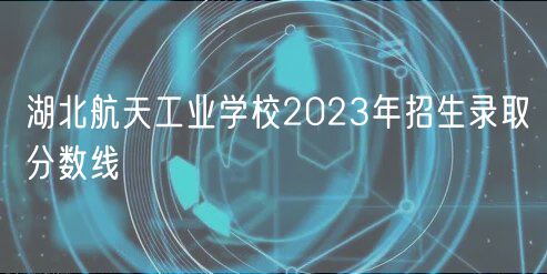 湖北航天工業(yè)學(xué)校2023年招生錄取分?jǐn)?shù)線