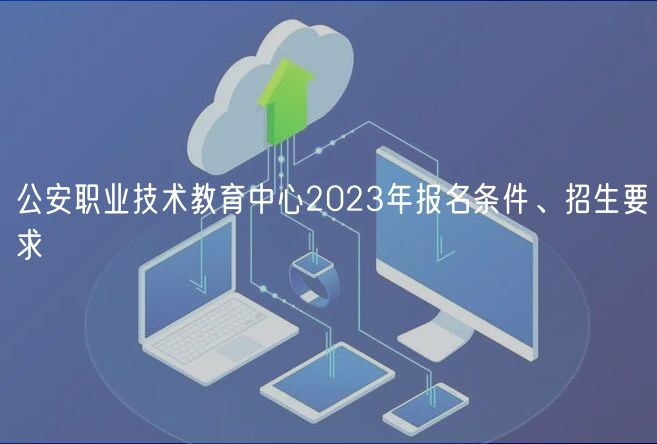 公安職業(yè)技術(shù)教育中心2023年報(bào)名條件、招生要求