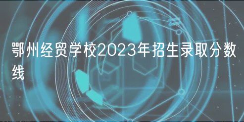 鄂州經(jīng)貿(mào)學校2023年招生錄取分數(shù)線