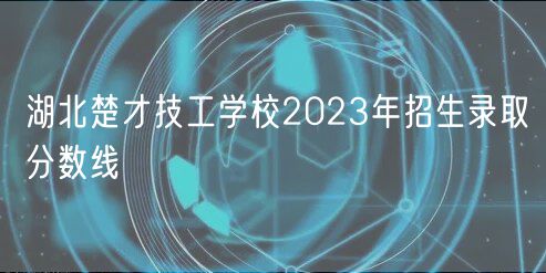 湖北楚才技工學(xué)校2023年招生錄取分?jǐn)?shù)線