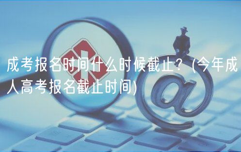 成考報(bào)名時(shí)間什么時(shí)候截止？(今年成人高考報(bào)名截止時(shí)間)